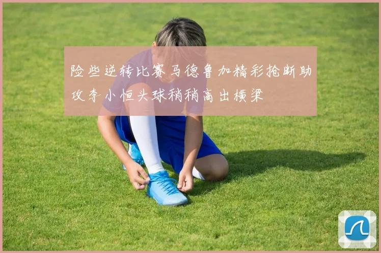 险些逆转比赛马德鲁加精彩抢断助攻李小恒头球稍稍高出横梁