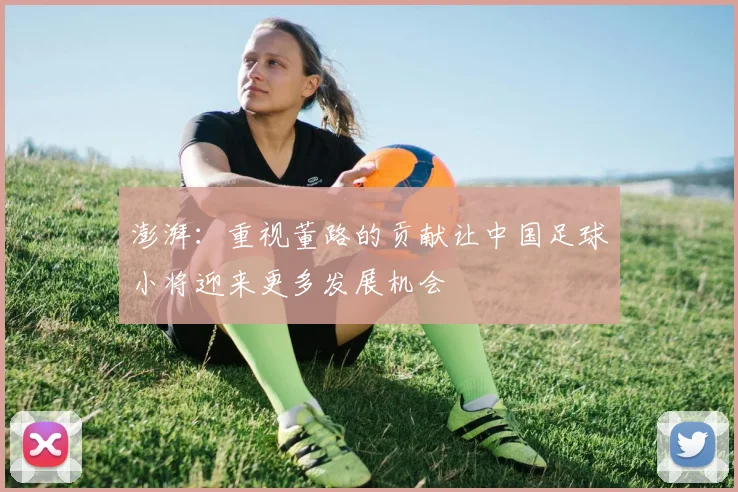 澎湃：重视董路的贡献让中国足球小将迎来更多发展机会
