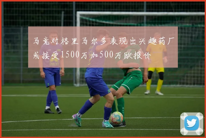 马竞对格里马尔多表现出兴趣药厂或接受1500万加500万欧报价
