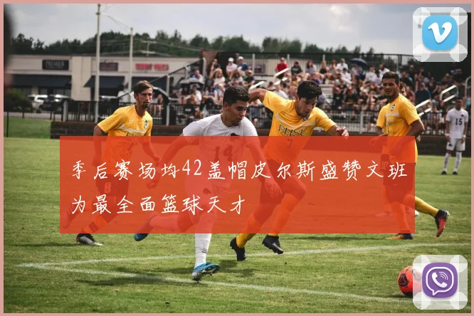 季后赛场均42盖帽皮尔斯盛赞文班为最全面篮球天才
