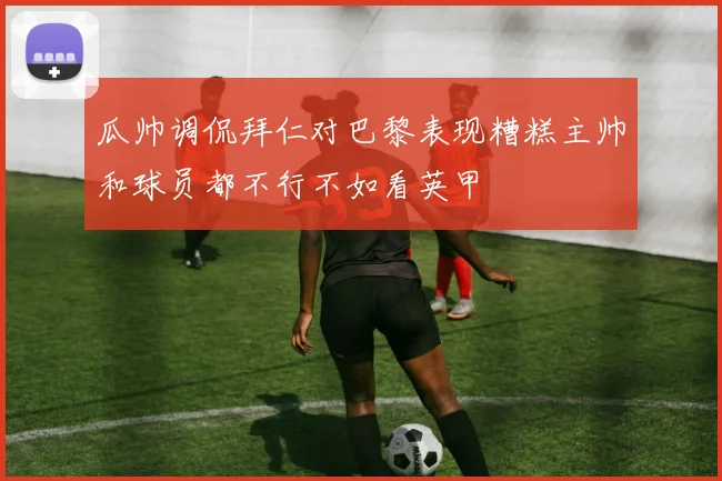 瓜帅调侃拜仁对巴黎表现糟糕主帅和球员都不行不如看英甲