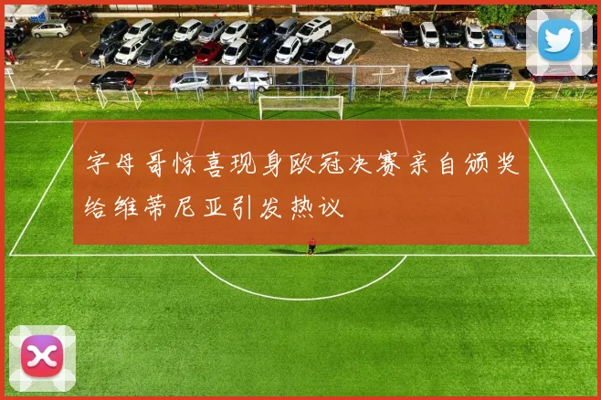 字母哥惊喜现身欧冠决赛亲自颁奖给维蒂尼亚引发热议