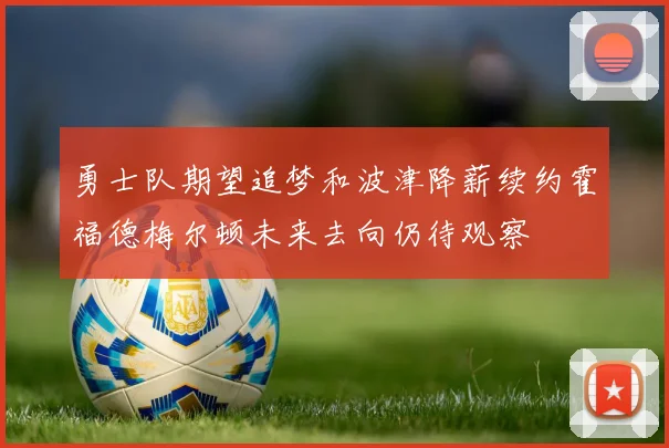 勇士队期望追梦和波津降薪续约霍福德梅尔顿未来去向仍待观察