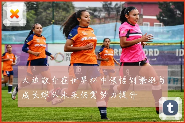 大迫敬介在世界杯中领悟到谦逊与成长球队未来仍需努力提升