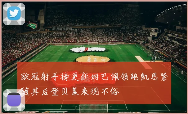 欧冠射手榜更新姆巴佩领跑凯恩紧随其后登贝莱表现不俗