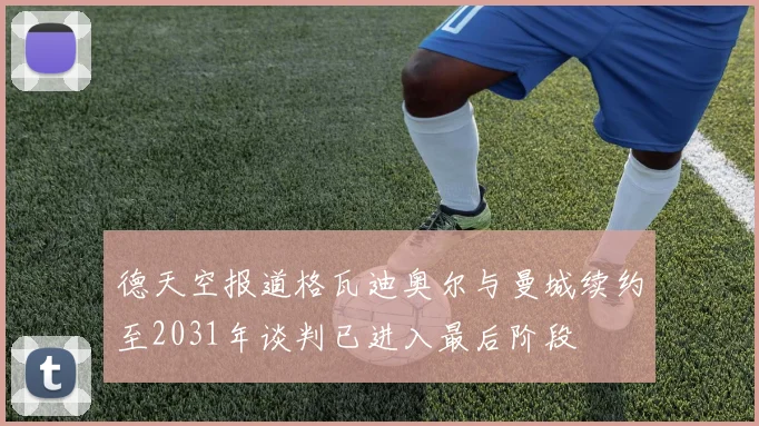 德天空报道格瓦迪奥尔与曼城续约至2031年谈判已进入最后阶段
